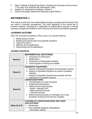 140
5. Starr K. Martian & Sobal Gross Marion, Statistics for Business and Economics,
1st
Ed; New York, McGraw Hill, International, 1983.
6. Walpole, R, Introduction to Statistics, Edition 3
7. Shaum and Seigel, Statistics for Business (Latest Edition)
MATHEMATICS -I
This course is built upon the mathematical concepts, principles and techniques that
are useful in business management. The main objectives of the course are to
enhance students‟ competency in application of mathematical concepts in solving
business management problems and to improve their level of quantitative approach.
LEARNING OUTCOME
Upon the successful completion of this course, you should be able to:
1. Mathematical Function
2. Building and solving linear and quadratic equations
3. Types of functions
4. Matrices and its applications
5. Determinants and its applications
COURSE CONTENTS
Week 01
MATHEMATICAL NOTATIONS
 Introduction to Submission
 Multiplication
 Introduction of Subscripted variables
 Linear Equation involving one variable
Week 02
QUADRATIC EQUATIONS
 Solution of Quadratic Equations by factorization method
 Solution of Quadratic Equations by square completion
methods
 Solution of Quadratic Equations by quadratic formula
 Applications of quadratic equation
Week 03
LINEAR EQUATIONS
 Characteristics of Linear Equations
 Graphical Characteristics
 Writing of the Linear Equation
o Slope - Intercept Form
o Slope and Point formula
o Two point formula
 Determining the Equation of a Straight Line Linear
Equations involving more than two variables
Week 04 & 05
SYSTEMS OF LINEAR EQUATIONS AND THEIR
APPLICATIONS
 Introduction
 Two variables Systems of Equations.
o Elimination method
 