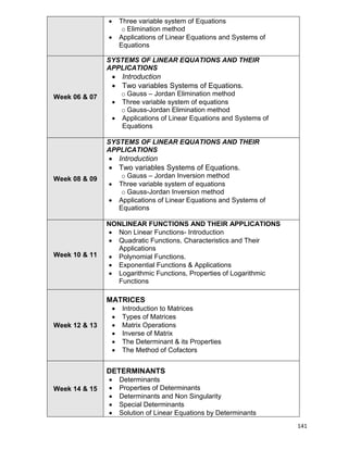 141
 Three variable system of Equations
o Elimination method
 Applications of Linear Equations and Systems of
Equations
Week 06 & 07
SYSTEMS OF LINEAR EQUATIONS AND THEIR
APPLICATIONS
 Introduction
 Two variables Systems of Equations.
o Gauss – Jordan Elimination method
 Three variable system of equations
o Gauss-Jordan Elimination method
 Applications of Linear Equations and Systems of
Equations
Week 08 & 09
SYSTEMS OF LINEAR EQUATIONS AND THEIR
APPLICATIONS
 Introduction
 Two variables Systems of Equations.
o Gauss – Jordan Inversion method
 Three variable system of equations
o Gauss-Jordan Inversion method
 Applications of Linear Equations and Systems of
Equations
Week 10 & 11
NONLINEAR FUNCTIONS AND THEIR APPLICATIONS
 Non Linear Functions- Introduction
 Quadratic Functions, Characteristics and Their
Applications
 Polynomial Functions.
 Exponential Functions & Applications
 Logarithmic Functions, Properties of Logarithmic
Functions
Week 12 & 13
MATRICES
 Introduction to Matrices
 Types of Matrices
 Matrix Operations
 Inverse of Matrix
 The Determinant & its Properties
 The Method of Cofactors
Week 14 & 15
DETERMINANTS
 Determinants
 Properties of Determinants
 Determinants and Non Singularity
 Special Determinants
 Solution of Linear Equations by Determinants
 