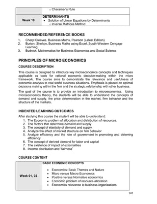 142
o Charamer‟s Rule
Week 16
DETERMINANTS
 Solution of Linear Equations by Determinants
o Inverse Matrices Method
RECOMMENDED/REFERENCE BOOKS
1. Cheryl Cleaves, Business Maths, Pearson (Latest Edition)
2. Burton, Shelton, Business Maths using Excel, South-Western Cengage
Learning
3. Budnick, Mathematics for Business Economics and Social Science
PRINCIPLES OF MICRO ECONOMICS
COURSE DESCRIPTION
This course is designed to introduce key microeconomics concepts and techniques
applicable as tools for rational economic decision-making within the micro
framework. The course aims to demonstrate the relevance and usefulness of
economic analysis to real world business situations. Emphasis is placed on optimal
decisions making within the firm and the strategic relationship with other business.
The goal of the course is to provide an introduction to microeconomics. Using
microeconomics theory, the students will be able to understand the concepts of
demand and supply, the price determination in the market, firm behavior and the
structure of the markets.
INDENTED LEARNING OUTCOMES
After studying this course the student will be able to understand:
1. The Economic problem of allocation and distribution of resources.
2. The factors that determine demand and supply
3. The concept of elasticity of demand and supply
4. Analyze the effect of market structure on firm behavior
5. Analyze efficiency and the role of government in promoting and deterring
efficiency
6. The concept of derived demand for labor and capital
7. The existence of impact of externalities
8. Income distribution and “fairness”
COURSE CONTENT
Week 01, 02
BASIC ECONOMIC CONCEPTS
 Economics: Basic Themes and Nature
 Micro versus Macro Economics
 Positive versus Normative economics
 Economic problem of resource allocation
 Economics relevance to business organizations
 