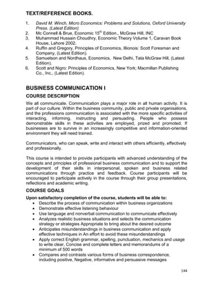 144
TEXT/REFERENCE BOOKS.
1. David M. Winch, Micro Economics: Problems and Solutions, Oxford University
Press. (Latest Edition)
2. Mc Connell & Brue, Economic 15th
Edition., McGraw Hill, INC
3. Muhammad Hussain Choudhry, Economic Theory Volume 1, Caravan Book
House, Lahore 2002.
4. Ruffin and Gregory, Principles of Economics, Illionois: Scott Foresman and
Company, (Latest Edition).
5. Samuelson and Nordhaus, Economics, New Delhi, Tata McGraw Hill, (Latest
Edition).
6. Scott and Nigro: Principles of Economics, New York; Macmillan Publishing
Co., Inc., (Latest Edition).
BUSINESS COMMUNICATION I
COURSE DESCRIPTION
We all communicate. Communication plays a major role in all human activity. It is
part of our culture. Within the business community, public and private organisations,
and the professions communication is associated with the more specific activities of
interacting, informing, instructing and persuading. People who possess
demonstrable skills in these activities are employed, prized and promoted. If
businesses are to survive in an increasingly competitive and information-oriented
environment they will need trained.
Communicators, who can speak, write and interact with others efficiently, effectively
and professionally.
This course is intended to provide participants with advanced understanding of the
concepts and principles of professional business communication and to support the
development of their skills in interpersonal, spoken and business related
communications through practice and feedback. Course participants will be
encouraged to participate actively in the course through their group presentations,
reflections and academic writing.
COURSE GOALS
Upon satisfactory completion of the course, students will be able to:
 Describe the process of communication within business organizations
 Demonstrate effective listening behaviour
 Use language and nonverbal communication to communicate effectively
 Analyzes realistic business situations and selects the communication
strategy or strategies Appropriate to bring about the desired outcome
 Anticipates misunderstandings in business communication and apply
effective techniques in An effort to avoid these misunderstandings
 Apply correct English grammar, spelling, punctuation, mechanics and usage
to write clear, Concise and complete letters and memorandums of a
minimum of 500 words
 Compares and contrasts various forms of business correspondence,
including positive, Negative, informative and persuasive messages
 