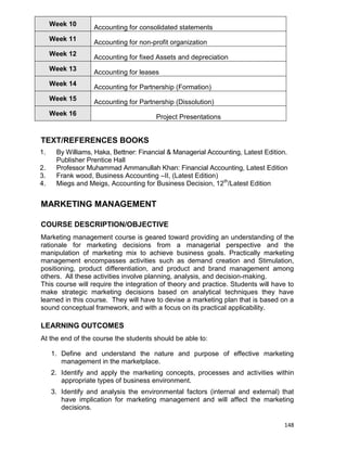 148
Week 10
Accounting for consolidated statements
Week 11
Accounting for non-profit organization
Week 12
Accounting for fixed Assets and depreciation
Week 13
Accounting for leases
Week 14
Accounting for Partnership (Formation)
Week 15
Accounting for Partnership (Dissolution)
Week 16
Project Presentations
TEXT/REFERENCES BOOKS
1. By Williams, Haka, Bettner: Financial & Managerial Accounting, Latest Edition.
Publisher Prentice Hall
2. Professor Muhammad Ammanullah Khan: Financial Accounting, Latest Edition
3. Frank wood, Business Accounting –II, (Latest Edition)
4. Miegs and Meigs, Accounting for Business Decision, 12th
/Latest Edition
MARKETING MANAGEMENT
COURSE DESCRIPTION/OBJECTIVE
Marketing management course is geared toward providing an understanding of the
rationale for marketing decisions from a managerial perspective and the
manipulation of marketing mix to achieve business goals. Practically marketing
management encompasses activities such as demand creation and Stimulation,
positioning, product differentiation, and product and brand management among
others. All these activities involve planning, analysis, and decision-making.
This course will require the integration of theory and practice. Students will have to
make strategic marketing decisions based on analytical techniques they have
learned in this course. They will have to devise a marketing plan that is based on a
sound conceptual framework, and with a focus on its practical applicability.
LEARNING OUTCOMES
At the end of the course the students should be able to:
1. Define and understand the nature and purpose of effective marketing
management in the marketplace.
2. Identify and apply the marketing concepts, processes and activities within
appropriate types of business environment.
3. Identify and analysis the environmental factors (internal and external) that
have implication for marketing management and will affect the marketing
decisions.
 