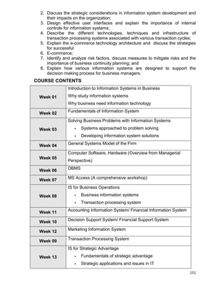 151
2. Discuss the strategic considerations in information system development and
their impacts on the organization;
3. Design effective user interfaces and explain the importance of internal
controls for information systems;
4. Describe the different technologies, techniques and infrastructure of
transaction processing systems associated with various transaction cycles;
5. Explain the e-commerce technology architecture and discuss the strategies
for successful
6. E-commerce;
7. Identify and analyze risk factors, discuss measures to mitigate risks and the
importance of business continuity planning; and
8. Explain how various information systems are designed to support the
decision making process for business managers.
COURSE CONTENTS
Week 01
Introduction to Information Systems in Business
Why study information systems
Why business need information technology
Week 02 Fundamentals of Information System
Week 03
Solving Business Problems with Information Systems
 Systems approached to problem solving
 Developing information system solutions
Week 04 General Systems Model of the Firm
Week 05
Computer Software, Hardware (Overview from Managerial
Perspective)
Week 06 DBMS
Week 07 MS Access (A comprehensive workshop)
Week 08
IS for Business Operations
 Business information systems
 Transaction processing system
Week 11 Accounting Information System/ Financial Information System
Week 10 Decision Support System/ Financial Support System
Week 12 Marketing Information System
Week 09 Transaction Processing System
Week 13
IS for Strategic Advantage
 Fundamentals of strategic advantage
 Strategic applications and issues in IT
 