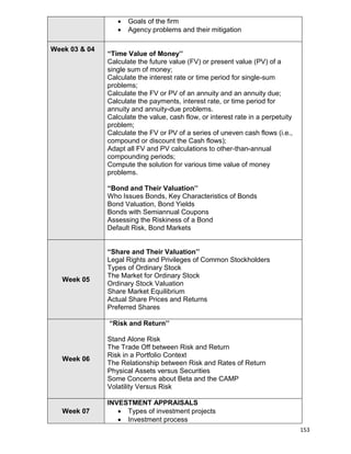 153
 Goals of the firm
 Agency problems and their mitigation
Week 03 & 04
“Time Value of Money’’
Calculate the future value (FV) or present value (PV) of a
single sum of money;
Calculate the interest rate or time period for single-sum
problems;
Calculate the FV or PV of an annuity and an annuity due;
Calculate the payments, interest rate, or time period for
annuity and annuity-due problems.
Calculate the value, cash flow, or interest rate in a perpetuity
problem;
Calculate the FV or PV of a series of uneven cash flows (i.e.,
compound or discount the Cash flows);
Adapt all FV and PV calculations to other-than-annual
compounding periods;
Compute the solution for various time value of money
problems.
“Bond and Their Valuation’’
Who Issues Bonds, Key Characteristics of Bonds
Bond Valuation, Bond Yields
Bonds with Semiannual Coupons
Assessing the Riskiness of a Bond
Default Risk, Bond Markets
Week 05
“Share and Their Valuation’’
Legal Rights and Privileges of Common Stockholders
Types of Ordinary Stock
The Market for Ordinary Stock
Ordinary Stock Valuation
Share Market Equilibrium
Actual Share Prices and Returns
Preferred Shares
Week 06
“Risk and Return’’
Stand Alone Risk
The Trade Off between Risk and Return
Risk in a Portfolio Context
The Relationship between Risk and Rates of Return
Physical Assets versus Securities
Some Concerns about Beta and the CAMP
Volatility Versus Risk
Week 07
INVESTMENT APPRAISALS
 Types of investment projects
 Investment process
 