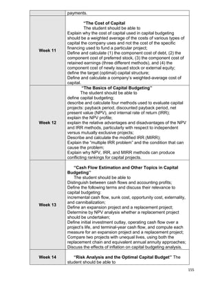 155
payments.
Week 11
“The Cost of Capital
The student should be able to
Explain why the cost of capital used in capital budgeting
should be a weighted average of the costs of various types of
capital the company uses and not the cost of the specific
financing used to fund a particular project;
Define and calculate (1) the component cost of debt, (2) the
component cost of preferred stock, (3) the component cost of
retained earnings (three different methods), and (4) the
component cost of newly issued stock or external equity;
define the target (optimal) capital structure;
Define and calculate a company‟s weighted-average cost of
capital.
Week 12
“The Basics of Capital Budgeting’’
The student should be able to
define capital budgeting;
describe and calculate four methods used to evaluate capital
projects: payback period, discounted payback period, net
present value (NPV), and internal rate of return (IRR);
explain the NPV profile;
explain the relative advantages and disadvantages of the NPV
and IRR methods, particularly with respect to independent
versus mutually exclusive projects;
Describe and calculate the modified IRR (MIRR);
Explain the “multiple IRR problem” and the condition that can
cause the problem;
Explain why NPV, IRR, and MIRR methods can produce
conflicting rankings for capital projects.
Week 13
“Cash Flow Estimation and Other Topics in Capital
Budgeting’’
The student should be able to
Distinguish between cash flows and accounting profits;
Define the following terms and discuss their relevance to
capital budgeting:
incremental cash flow, sunk cost, opportunity cost, externality,
and cannibalization;
Define an expansion project and a replacement project;
Determine by NPV analysis whether a replacement project
should be undertaken;
Define initial investment outlay, operating cash flow over a
project‟s life, and terminal-year cash flow, and compute each
measure for an expansion project and a replacement project;
Compare two projects with unequal lives, using both the
replacement chain and equivalent annual annuity approaches;
Discuss the effects of inflation on capital budgeting analysis.
Week 14 “Risk Analysis and the Optimal Capital Budget’’ The
student should be able to
 