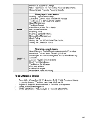 157
Ratios Are Subject to Change
Other Techniques for Forecasting Financial Statements
Computerized Financial Planning Models
Week 17
Managing Cure net Assets
Working Capital Terminology
Alternative Current Asset Investment Policies
The Concept of Zero Working Capital
Cash Management
The Cash Budget
Cash Management Techniques
Marketable Securities
Inventory costs
Inventory Control Systems
Receivables Management
Credit Policy
Setting the Credit Period and Standards
Setting the Collection Policy
Week 18
Financing current Assets
Sound Working Capital Requires Appropriate Financing
Alternative Current Asset Financing Policies
Advantages and Disadvantages of Short- Term Financing
Accruals
Account Payable (Trade Credit)
Short-Term Bank Loans
The Cost of Bank Loans
Choosing a Bank
Commercial Paper
Use in short-Term Financing
RECOMMENDED BOOKS
1. Ross, S.A., Westerfield, R. W. & Jordan, B. D. (2006) Fundamentals of
corporate finance. 7th
edition. New York: McGraw Hill
2. Eugene F. Brigham: Fundamentals of Financial Management
3. Jones, Financial Management
4. White, Sondhi and Fried, Analysis of Financial Statements.
 