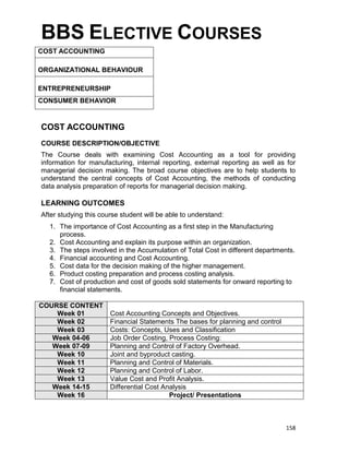158
BBS ELECTIVE COURSES
COST ACCOUNTING
ORGANIZATIONAL BEHAVIOUR
ENTREPRENEURSHIP
CONSUMER BEHAVIOR
COST ACCOUNTING
COURSE DESCRIPTION/OBJECTIVE
The Course deals with examining Cost Accounting as a tool for providing
information for manufacturing, internal reporting, external reporting as well as for
managerial decision making. The broad course objectives are to help students to
understand the central concepts of Cost Accounting, the methods of conducting
data analysis preparation of reports for managerial decision making.
LEARNING OUTCOMES
After studying this course student will be able to understand:
1. The importance of Cost Accounting as a first step in the Manufacturing
process.
2. Cost Accounting and explain its purpose within an organization.
3. The steps involved in the Accumulation of Total Cost in different departments.
4. Financial accounting and Cost Accounting.
5. Cost data for the decision making of the higher management.
6. Product costing preparation and process costing analysis.
7. Cost of production and cost of goods sold statements for onward reporting to
financial statements.
COURSE CONTENT
Week 01 Cost Accounting Concepts and Objectives.
Week 02 Financial Statements The bases for planning and control
Week 03 Costs: Concepts, Uses and Classification
Week 04-06 Job Order Costing, Process Costing:
Week 07-09 Planning and Control of Factory Overhead.
Week 10 Joint and byproduct casting.
Week 11 Planning and Control of Materials.
Week 12 Planning and Control of Labor.
Week 13 Value Cost and Profit Analysis.
Week 14-15 Differential Cost Analysis
Week 16 Project/ Presentations
 