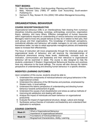 159
TEXT BOOKS:
1. Matz Usry latest Edition, Cost Accounting: Planning and Control
2. Matz, Hammer Usry (1985) 9th
edition Cost Accounting South-western
Publishing Co
3. Garrison H. Ray, Noreen W. Eric (2004) 10th edition Managerial Accounting,
Irwin
ORGANIZATIONAL BEHAVIOUR
COURSE DESCRIPTION/OBJECTIVE
Organizational behaviour (OB) is an interdisciplinary field drawing from numerous
disciplines including psychology, sociology, anthropology, economics, organization
theory, statistics, and many others. Effective management of human resources
within organizations requires an understanding of various behaviour and processes.
Managers need to know why people behave as they do in relation to their jobs, their
work groups and their organizations. This knowledge of individuals' perceptions,
motivational attitudes and behaviour will enable managers to not only understand
themselves better, but also to adopt appropriate managerial policies and leadership
styles to increase their effectiveness.
The focus of instruction will move progressively through the individual, group and
organizational levels of behaviour and will examine the interrelationships of
behavioural phenomena among these levels. Additionally, concepts such as
motivation, communication and leadership and their relevance to organizational
behaviour will be examined in detail. The course is also designed to help the
students understand if Western Organizational Behavioural theories and practices
have any relevance to the local settings. The course will also discuss the Islamic
perspective of understanding and directing human behaviour in a specific direction.
INDENTED LEARNING OUTCOMES
Upon completion of this course, students should be able to:
1. Understand the components of individual behavior and group behaviors in the
organizational context.
2. Understand the relevance of the OB theories and practices, emphasized by
Western texts, in local settings.
3. Understand the Islamic perspective of understanding and directing human
behaviour towards achievement of goals.
4. Understand the causes of job dissatisfaction and stress as well as methods of
improving job satisfaction and dealing with stress.
5. Analyze the impact of individuals and team behaviour on organizational
productivity
6. Evaluate the impact of organizational structure, design, culture and change
7. Synthesize various theories of motivation and leadership and understand their
application to workplace.
COURSE CONTENTS
Week 01
What is Organizational Behaviour
Importance of organizational behavior
Week 02
Foundations of Individual Behaviour:
Biographical Characteristics, Ability, Learning
 