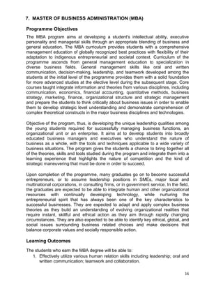 16
7. MASTER OF BUSINESS ADMINISTRATION (MBA)
Programme Objectives
The MBA program aims at developing a student's intellectual ability, executive
personality and managerial skills through an appropriate blending of business and
general education. The MBA curriculum provides students with a comprehensive
management education of globally recognized best practices with flexibility of their
adaptation to indigenous entrepreneurial and societal context. Curriculum of the
programme ascends from general management education to specialization in
diverse business fields. General management skills like oral and written
communication, decision-making, leadership, and teamwork developed among the
students at the initial level of the programme provides them with a solid foundation
for more advanced studies at the elective level during the subsequent stage. Core
courses taught integrate information and theories from various disciplines, including
communication, economics, financial accounting, quantitative methods, business
strategy, marketing, finance, organizational structure and strategic management
and prepare the students to think critically about business issues in order to enable
them to develop strategic level understanding and demonstrate comprehension of
complex theoretical constructs in the major business disciplines and technologies.
Objective of the program, thus, is developing the unique leadership qualities among
the young students required for successfully managing business functions, an
organizational unit or an enterprise. It aims at to develop students into broadly
educated business managers and executives who understand the nature of
business as a whole, with the tools and techniques applicable to a wide variety of
business situations. The program gives the students a chance to bring together all
of the theories, skills and tools studied during the program and integrate them into a
learning experience that highlights the nature of competition and the kind of
strategic maneuvering that must be done in order to succeed.
Upon completion of the programme, many graduates go on to become successful
entrepreneurs, or to assume leadership positions in SMEs, major local and
multinational corporations, in consulting firms, or in government service. In the field,
the graduates are expected to be able to integrate human and other organizational
resources with continually developing technology, while nurturing the
entrepreneurial spirit that has always been one of the key characteristics to
successful businesses. They are expected to adapt and apply complex business
theories as they build an understanding of evolving organizational realities that
require instant, skillful and ethical action as they aim through rapidly changing
circumstances. They are also expected to be able to identify key ethical, global, and
social issues surrounding business related choices and make decisions that
balance corporate values and socially responsible action.
Learning Outcomes
The students who earn the MBA degree will be able to:
1. Effectively utilize various human relation skills including leadership; oral and
written communication; teamwork and collaboration.
 
