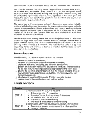 161
Participants will be prepared to start, survive, and succeed in their own businesses.
For those who consider becoming part of a big traditional business, while working
for someone else, as a viable career option, it is hoped that participation in this
course will orient them towards thinking and acting more entrepreneurially and
creatively in the big business ambiance. Thus, regardless of their future plans and
hopes, this course can benefit them greatly in how they think and act, from an
entrepreneurial viewpoint, in the future.
The course puts a strong emphasis on the development of a real world, workable,
implementable business plan that applies the proper methods, techniques and skills
needed for successfully developing and growing a new venture. While some theory
will be explored, the major thrust of this course will be to ensure that the primary
product of the course, the Business Plan, and other assignments which have
immediate and real world application.
This course is about learning of risk and failure and growing from it. It is about
learning to forge one‟s ideas into workable business concepts, commit them to
paper, and flesh them out into a reasonable form that can be tested to see if it could
stand up to the demands of the market. The students must write at a top level,
argue the potential of their ideas, and convince investors that their ideas are worth
being born in the marketplace.
LEARNING OBJECTIVES
After completing this course, the participants should be able to:
1. develop an idea for a new venture;
2. research its potential and understand the risks associated;
3. undertake marketing, positioning, and customer development;
4. prepare an analysis of the financial requirements and build a financial strategy
for the new venture, including incremental appreciation of the equity base;
5. plan for the execution and management of all the relevant functional areas of
new venture including operations, supply chain, information systems, and
human resources etc.
6. identify and prepare legal documents, IP policy, contracts, etc. and
7. develop a comprehensive business plan for their venture;
COURSE CONTENTS
Session Topic
WEEK 01
ENTREPRENEURSHIP: AN EVOLVING CONCEPT
 Entrepreneurship – A perspective
 Emerging Trends: The Internet and E-Commerce
 ENTREPRENEURIAL OPPORTUNITIES
 The evolution of Entrepreneurship
 The myths & approaches to entrepreneurship
WEEK 02
UNDERSTANDING STRATEGIC ISSUES IN BUSINESS PLAN DEVELOPMENT
 Comparative analysis entrepreneurship in other countries
 Strategic Objectives
 