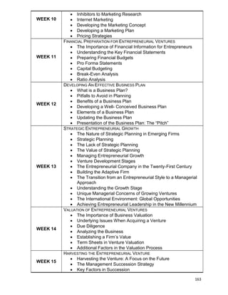 163
WEEK 10
 Inhibitors to Marketing Research
 Internet Marketing
 Developing the Marketing Concept
 Developing a Marketing Plan
 Pricing Strategies
WEEK 11
FINANCIAL PREPARATION FOR ENTREPRENEURIAL VENTURES
 The Importance of Financial Information for Entrepreneurs
 Understanding the Key Financial Statements
 Preparing Financial Budgets
 Pro Forma Statements
 Capital Budgeting
 Break-Even Analysis
 Ratio Analysis
WEEK 12
DEVELOPING AN EFFECTIVE BUSINESS PLAN
 What is a Business Plan?
 Pitfalls to Avoid in Planning
 Benefits of a Business Plan
 Developing a Well- Conceived Business Plan
 Elements of a Business Plan
 Updating the Business Plan
 Presentation of the Business Plan: The “Pitch”
WEEK 13
STRATEGIC ENTREPRENEURIAL GROWTH
 The Nature of Strategic Planning in Emerging Firms
 Strategic Planning
 The Lack of Strategic Planning
 The Value of Strategic Planning
 Managing Entrepreneurial Growth
 Venture Development Stages
 The Entrepreneurial Company in the Twenty-First Century
 Building the Adaptive Firm
 The Transition from an Entrepreneurial Style to a Managerial
Approach
 Understanding the Growth Stage
 Unique Managerial Concerns of Growing Ventures
 The International Environment: Global Opportunities
 Achieving Entrepreneurial Leadership in the New Millennium
WEEK 14
VALUATION OF ENTREPRENEURIAL VENTURES
 The Importance of Business Valuation
 Underlying Issues When Acquiring a Venture
 Due Diligence
 Analyzing the Business
 Establishing a Firm‟s Value
 Term Sheets in Venture Valuation
 Additional Factors in the Valuation Process
WEEK 15
HARVESTING THE ENTREPRENEURIAL VENTURE
 Harvesting the Venture: A Focus on the Future
 The Management Succession Strategy
 Key Factors in Succession
 