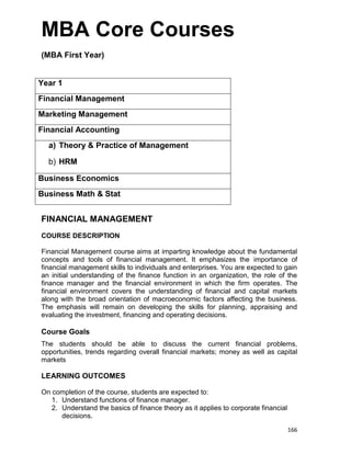 166
MBA Core Courses
(MBA First Year)
Year 1
Financial Management
Marketing Management
Financial Accounting
a) Theory & Practice of Management
b) HRM
Business Economics
Business Math & Stat
FINANCIAL MANAGEMENT
COURSE DESCRIPTION
Financial Management course aims at imparting knowledge about the fundamental
concepts and tools of financial management. It emphasizes the importance of
financial management skills to individuals and enterprises. You are expected to gain
an initial understanding of the finance function in an organization, the role of the
finance manager and the financial environment in which the firm operates. The
financial environment covers the understanding of financial and capital markets
along with the broad orientation of macroeconomic factors affecting the business.
The emphasis will remain on developing the skills for planning, appraising and
evaluating the investment, financing and operating decisions.
Course Goals
The students should be able to discuss the current financial problems,
opportunities, trends regarding overall financial markets; money as well as capital
markets
LEARNING OUTCOMES
On completion of the course, students are expected to:
1. Understand functions of finance manager.
2. Understand the basics of finance theory as it applies to corporate financial
decisions.
 