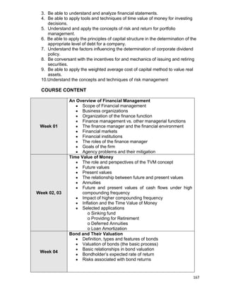 167
3. Be able to understand and analyze financial statements.
4. Be able to apply tools and techniques of time value of money for investing
decisions.
5. Understand and apply the concepts of risk and return for portfolio
management.
6. Be able to apply the principles of capital structure in the determination of the
appropriate level of debt for a company.
7. Understand the factors influencing the determination of corporate dividend
policy.
8. Be conversant with the incentives for and mechanics of issuing and retiring
securities.
9. Be able to apply the weighted average cost of capital method to value real
assets.
10.Understand the concepts and techniques of risk management
COURSE CONTENT
Week 01
An Overview of Financial Management
 Scope of Financial management
 Business organizations
 Organization of the finance function
 Finance management vs. other managerial functions
 The finance manager and the financial environment
 Financial markets
 Financial institutions
 The roles of the finance manager
 Goals of the firm
 Agency problems and their mitigation
Week 02, 03
Time Value of Money
 The role and perspectives of the TVM concept
 Future values
 Present values
 The relationship between future and present values
 Annuities
 Future and present values of cash flows under high
compounding frequency
 Impact of higher compounding frequency
 Inflation and the Time Value of Money
 Selected applications
o Sinking fund
o Providing for Retirement
o Deferred Annuities
o Loan Amortization
Week 04
Bond and Their Valuation
 Definition, types and features of bonds
 Valuation of bonds (the basic process)
 Basic relationships in bond valuation
 Bondholder‟s expected rate of return
 Risks associated with bond returns
 