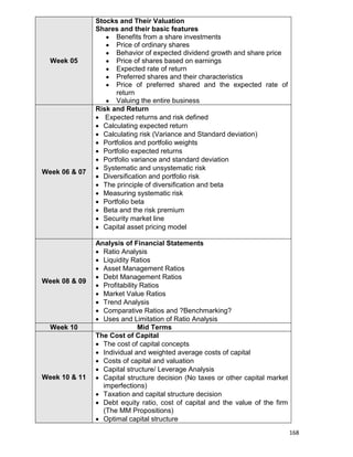 168
Week 05
Stocks and Their Valuation
Shares and their basic features
 Benefits from a share investments
 Price of ordinary shares
 Behavior of expected dividend growth and share price
 Price of shares based on earnings
 Expected rate of return
 Preferred shares and their characteristics
 Price of preferred shared and the expected rate of
return
 Valuing the entire business
Week 06 & 07
Risk and Return
 Expected returns and risk defined
 Calculating expected return
 Calculating risk (Variance and Standard deviation)
 Portfolios and portfolio weights
 Portfolio expected returns
 Portfolio variance and standard deviation
 Systematic and unsystematic risk
 Diversification and portfolio risk
 The principle of diversification and beta
 Measuring systematic risk
 Portfolio beta
 Beta and the risk premium
 Security market line
 Capital asset pricing model
Week 08 & 09
Analysis of Financial Statements
 Ratio Analysis
 Liquidity Ratios
 Asset Management Ratios
 Debt Management Ratios
 Profitability Ratios
 Market Value Ratios
 Trend Analysis
 Comparative Ratios and ?Benchmarking?
 Uses and Limitation of Ratio Analysis
Week 10 Mid Terms
Week 10 & 11
The Cost of Capital
 The cost of capital concepts
 Individual and weighted average costs of capital
 Costs of capital and valuation
 Capital structure/ Leverage Analysis
 Capital structure decision (No taxes or other capital market
imperfections)
 Taxation and capital structure decision
 Debt equity ratio, cost of capital and the value of the firm
(The MM Propositions)
 Optimal capital structure
 