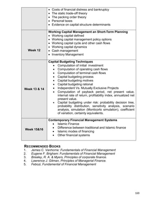 169
 Costs of financial distress and bankruptcy
 The static trade-off theory
 The pecking order theory
 Personal taxes
 Evidence on capital structure determinants
Week 12
Working Capital Management an Short-Term Planning
 Working capital defined
 Working capital management policy options
 Working capital cycle and other cash flows
 Working capital dynamics
 Cash management
 Inventory Management
Week 13 & 14
Capital Budgeting Techniques
 Computation of initial investment
 Computation of operating cash flows
 Computation of terminal cash flows
 Capital budgeting process
 Capital budgeting motives
 Capital budgeting rational
 Independent Vs. Mutually Exclusive Projects
 Computation of payback period, net present value,
internal rate of return, profitability index, annualized net
present value.
 Capital budgeting under risk: probability decision tree,
probability distribution, sensitivity analysis, scenario
analysis, simulation (Monticorlo simulation), coefficient
of variation, certainty equivalents.
Week 15&16
Contemporary Financial Management Systems
 Islamic Finance
 Difference between traditional and Islamic finance
 Islamic modes of financing
 Other financial systems
RECOMMENDED BOOKS
1. Jemes C. Vanhorne: Fundamentals of Financial Management
2. Eugene F. Brigham: Fundamentals of Financial Management
3. Brealey, R. A. & Myers, Principles of corporate finance.
4. Lawrence J. Gitman, Principles of Managerial Finance.
5. Febozi, Fundamental of Financial Management
 