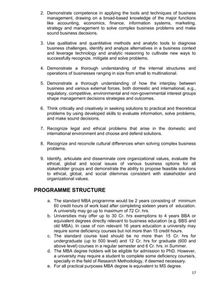 17
2. Demonstrate competence in applying the tools and techniques of business
management, drawing on a broad-based knowledge of the major functions
like accounting, economics, finance, information systems, marketing,
strategy and management to solve complex business problems and make
sound business decisions.
3. Use qualitative and quantitative methods and analytic tools to diagnose
business challenges, identify and analyze alternatives in a business context
and leverage technology and analytic reasoning to cultivate new ways to
successfully recognize, mitigate and solve problems.
4. Demonstrate a thorough understanding of the internal structures and
operations of businesses ranging in size from small to multinational.
5. Demonstrate a thorough understanding of how the interplay between
business and various external forces, both domestic and international, e.g.,
regulatory, competitive, environmental and non-governmental interest groups
shape management decisions strategies and outcomes.
6. Think critically and creatively in seeking solutions to practical and theoretical
problems by using developed skills to evaluate information, solve problems,
and make sound decisions.
7. Recognize legal and ethical problems that arise in the domestic and
international environment and choose and defend solutions.
8. Recognize and reconcile cultural differences when solving complex business
problems.
9. Identify, articulate and disseminate core organizational values, evaluate the
ethical, global and social issues of various business options for all
stakeholder groups and demonstrate the ability to propose feasible solutions
to ethical, global, and social dilemmas consistent with stakeholder and
organizational values.
PROGRAMME STRUCTURE
a. The standard MBA programme would be 2 years consisting of minimum
60 credit hours of work load after completing sixteen years of education.
A university may go up to maximum of 72 Cr. hrs.
b. Universities may offer up to 30 Cr. hrs exemptions to 4 years BBA or
equivalent degrees directly relevant to business education (e.g. BBS and
old MBA). In case of non relevant 16 years education a university may
require some deficiency courses but not more than 15 credit hours.
c. The standard course load should be no more than 15 Cr. hrs for
undergraduate (up to 500 level) and 12 Cr. hrs for graduate (600 and
above level) courses in a regular semester and 6 Cr. hrs. in Summer.
d. The MBA degree holders will be eligible for admission to PhD. However,
a university may require a student to complete some deficiency course/s,
specially in the field of Research Methodology, if deemed necessary.
e. For all practical purposes MBA degree is equivalent to MS degree.
 