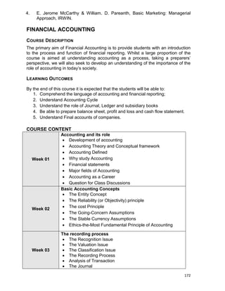 172
4. E. Jerome McCarthy & William. D. Pareanth, Basic Marketing: Managerial
Approach, IRWIN.
FINANCIAL ACCOUNTING
COURSE DESCRIPTION
The primary aim of Financial Accounting is to provide students with an introduction
to the process and function of financial reporting. Whilst a large proportion of the
course is aimed at understanding accounting as a process, taking a preparers‟
perspective, we will also seek to develop an understanding of the importance of the
role of accounting in today‟s society.
LEARNING OUTCOMES
By the end of this course it is expected that the students will be able to:
1. Comprehend the language of accounting and financial reporting;
2. Understand Accounting Cycle
3. Understand the role of Journal, Ledger and subsidiary books
4. Be able to prepare balance sheet, profit and loss and cash flow statement.
5. Understand Final accounts of companies.
COURSE CONTENT
Week 01
Accounting and its role
 Development of accounting
 Accounting Theory and Conceptual framework
 Accounting Defined
 Why study Accounting
 Financial statements
 Major fields of Accounting
 Accounting as a Career
 Question for Class Discussions
Week 02
Basic Accounting Concepts
 The Entity Concept
 The Reliability (or Objectivity) principle
 The cost Principle
 The Going-Concern Assumptions
 The Stable Currency Assumptions
 Ethics-the-Most Fundamental Principle of Accounting
Week 03
The recording process
 The Recognition Issue
 The Valuation Issue
 The Classification Issue
 The Recording Process
 Analysis of Transaction
 The Journal
 