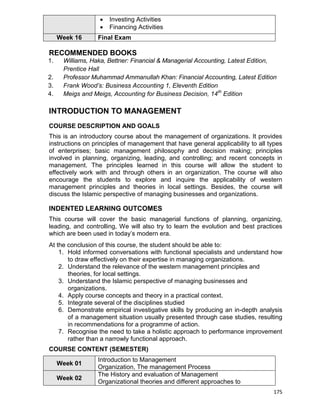 175
 Investing Activities
 Financing Activities
Week 16 Final Exam
RECOMMENDED BOOKS
1. Williams, Haka, Bettner: Financial & Managerial Accounting, Latest Edition,
Prentice Hall
2. Professor Muhammad Ammanullah Khan: Financial Accounting, Latest Edition
3. Frank Wood’s: Business Accounting 1, Eleventh Edition
4. Meigs and Meigs, Accounting for Business Decision, 14th
Edition
INTRODUCTION TO MANAGEMENT
COURSE DESCRIPTION AND GOALS
This is an introductory course about the management of organizations. It provides
instructions on principles of management that have general applicability to all types
of enterprises; basic management philosophy and decision making; principles
involved in planning, organizing, leading, and controlling; and recent concepts in
management. The principles learned in this course will allow the student to
effectively work with and through others in an organization. The course will also
encourage the students to explore and inquire the applicability of western
management principles and theories in local settings. Besides, the course will
discuss the Islamic perspective of managing businesses and organizations.
INDENTED LEARNING OUTCOMES
This course will cover the basic managerial functions of planning, organizing,
leading, and controlling, We will also try to learn the evolution and best practices
which are been used in today‟s modern era.
At the conclusion of this course, the student should be able to:
1. Hold informed conversations with functional specialists and understand how
to draw effectively on their expertise in managing organizations.
2. Understand the relevance of the western management principles and
theories, for local settings.
3. Understand the Islamic perspective of managing businesses and
organizations.
4. Apply course concepts and theory in a practical context.
5. Integrate several of the disciplines studied
6. Demonstrate empirical investigative skills by producing an in-depth analysis
of a management situation usually presented through case studies, resulting
in recommendations for a programme of action.
7. Recognise the need to take a holistic approach to performance improvement
rather than a narrowly functional approach.
COURSE CONTENT (SEMESTER)
Week 01
Introduction to Management
Organization, The management Process
Week 02
The History and evaluation of Management
Organizational theories and different approaches to
 