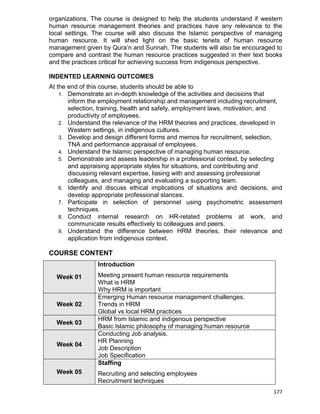 177
organizations. The course is designed to help the students understand if western
human resource management theories and practices have any relevance to the
local settings. The course will also discuss the Islamic perspective of managing
human resource. It will shed light on the basic tenets of human resource
management given by Qura‟n and Sunnah. The students will also be encouraged to
compare and contrast the human resource practices suggested in their text books
and the practices critical for achieving success from indigenous perspective.
INDENTED LEARNING OUTCOMES
At the end of this course, students should be able to
1. Demonstrate an in-depth knowledge of the activities and decisions that
inform the employment relationship and management including recruitment,
selection, training, health and safety, employment laws, motivation, and
productivity of employees.
2. Understand the relevance of the HRM theories and practices, developed in
Western settings, in indigenous cultures.
3. Develop and design different forms and memos for recruitment, selection,
TNA and performance appraisal of employees.
4. Understand the Islamic perspective of managing human resource.
5. Demonstrate and assess leadership in a professional context, by selecting
and appraising appropriate styles for situations, and contributing and
discussing relevant expertise, liasing with and assessing professional
colleagues, and managing and evaluating a supporting team.
6. Identify and discuss ethical implications of situations and decisions, and
develop appropriate professional stances.
7. Participate in selection of personnel using psychometric assessment
techniques.
8. Conduct internal research on HR-related problems at work, and
communicate results effectively to colleagues and peers.
9. Understand the difference between HRM theories, their relevance and
application from indigenous context.
COURSE CONTENT
Week 01
Introduction
Meeting present human resource requirements
What is HRM
Why HRM is important
Week 02
Emerging Human resource management challenges.
Trends in HRM
Global vs local HRM practices
Week 03
HRM from Islamic and indigenous perspective
Basic Islamic philosophy of managing human resource
Week 04
Conducting Job analysis.
HR Planning
Job Description
Job Specification
Week 05
Staffing
Recruiting and selecting employees
Recruitment techniques
 