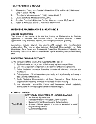 182
TEXT/REFERENCE BOOKS
1. “Economics: Theory and Practice” (7th edition) 2004 by Patrick J. Welch and
Gerry F. Welch (W&W)
2. “Principle of Microeconomics” (2001) by Mankiw N. G
3. Olivier Blanchard, Macroeconomics, 2007,
4. Rundiger Dornbush & Stantley Fischer: Macroeconomics, McGraw Hill
5. Robert S. Pindyck & Danial L. Rubinfeld: Microecono
BUSINESS MATHEMATICS & STATISTICS
COURSE DESCRIPTION
The scope of the course is to see the horizon of Mathematics & Statistics
application in business and financial affairs. The course stresses business
applications using arithmetic, algebra, and ratio-proportion and graphing.
Applications include payroll, cost-volume-profit analysis and merchandising
mathematics. The course also includes Statistical Representation of Data,
Correlation, Time Series and Exponential Smoothing, Elementary Probability and
Probability Distributions. This course stresses logical reasoning and problem solving
skills.
INDENTED LEARNING OUTCOMES
At the conclusion of this course, the student should be able to:
1. Apply arithmetic and algebraic skills to everyday business problems.
2. Use ratio, proportion and percent in the solution of business problems.
3. Solve business problems involving commercial discount, markup and
markdown.
4. Solve systems of linear equations graphically and algebraically and apply to
cost volume profit analysis.
5. Apply Statistical Representation of Data, Correlation, Time Series and
Exponential Smoothing methods in business decision making
6. Use elementary probability theory and knowledge about probability
distributions in enveloping profitable business strategies.
COURSE CONTENT
Week 01, 02
SET THEORY AND SYSTEM OF LINEAR EQUATIONS
 Set Theory, Types of sets
 Methods of Representing sets ,Venn Diagram
 System of Linear Equations and its Applications
 Solution of Linear system of equations as well as solution
by graphically method
 Quadratic Inequalities
 