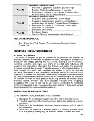 189
Week 14
Persuasive Communications
 Principles of typography, layout and graphic design.
 Practical Applications of persuasion in business.
 Business and corporate communication, Professional and
technical writing, arts and entertainment.
Week 15
Persuasive Communications
 Persuasion and Argument: the Toulmin model.
 Persuasive campaigns and social movement‟s ideology,
world view and persuasion: Propaganda and Persuasion.
 Persuasive Techniques in Contemporary News media,
politics and popular culture.
 Persuasion 21st
Century.
Week 16
 Conclusion Session
 Terminal Exam (to be announced by the University)
RECOMMENDED BOOK
1. Court Bovee, John Thill, Business Communications Essentials, Latest,
Prentice Hall.
BUSINESS RESEARCH METHODS
COURSE DESCRIPTION
This course is designed to give an overview of the principles and methods of
business research: identification of research question, development of theoretical
framework and model, securing the respondents, making a test investigation,
sampling, collecting data, types and errors of collected data, tabulating and
analyzing the information, interpreting the findings and stating the conclusion
through a series of class projects. Practical experience is offered to the students on
how research techniques and procedures are applied to solve the business
problems. This course is also designed to encourage the students to explore the
application of theories that have been predominantly developed in Western cultures
by using different research method techniques. An understanding of the relevance
of Western research for local practice would help students to explore various
business related problems and their plausible solutions from indigenous
perspective. The course will also help the students in understanding the importance
of the business research as a management decision tool and in dealing with various
business-related theoretical and applied problems.
INDENTED LEARNING OUTCOMES
At the end of this course, the students should be able to:
1. Recognize the importance of research as a first step in Business Studies.
2. Translate basic/applied business issues into appropriate academic research
questions.
3. Understand the links between the issues being investigated and the method
of investigation.
4. Understand the relevance of Western research in providing solutions to the
local managers by investigating the dominant theories business education.
 