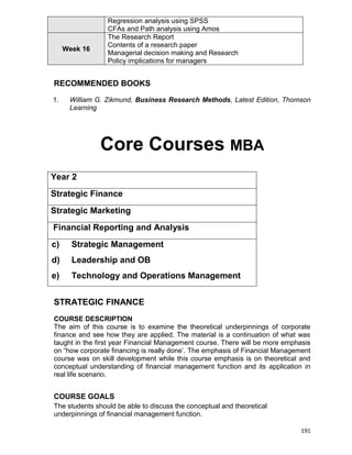 191
Regression analysis using SPSS
CFAs and Path analysis using Amos
Week 16
The Research Report
Contents of a research paper
Managerial decision making and Research
Policy implications for managers
RECOMMENDED BOOKS
1. William G. Zikmund, Business Research Methods, Latest Edition, Thomson
Learning
Core Courses MBA
Year 2
Strategic Finance
Strategic Marketing
Financial Reporting and Analysis
c) Strategic Management
d) Leadership and OB
e) Technology and Operations Management
STRATEGIC FINANCE
COURSE DESCRIPTION
The aim of this course is to examine the theoretical underpinnings of corporate
finance and see how they are applied. The material is a continuation of what was
taught in the first year Financial Management course. There will be more emphasis
on “how corporate financing is really done‟. The emphasis of Financial Management
course was on skill development while this course emphasis is on theoretical and
conceptual understanding of financial management function and its application in
real life scenario.
COURSE GOALS
The students should be able to discuss the conceptual and theoretical
underpinnings of financial management function.
 