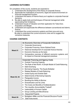 192
LEARNING OUTCOMES
On completion of the course, students are expected to:
1. Understand the development of the theory of corporate finance.
2. Appreciate the implications of economic, legal and social environment on
financial management function.
3. Understand the basics of finance theory as it applies to corporate financial
decisions.
4. Be able to apply tools and techniques of financial management while
appreciating their limitations.
5. Understand issues of Valuation and their application for Take-Over,
Acquisition and Merger.
6. Understand and appreciate the difference between conventional and Islamic
finance.
7. Understand the current economic systems and their pros and cons.
Be able to understand the current economic crisis and to suggest the
corrective measures.
COURSE CONTENTS
Week 01
An Economic Overview of Corporate Institutions
 Corporate Governance
 Corporate Financing: Some Stylized Facts
 Historical development of corporate finance theories
 Economic theories as the basis
 Comparative overview of different economic systems and
its impact on financial management practices
Week 02, 03
Corporate Financing and Agency Costs
 Outside Financing Capacity
 The Role of Net Worth: A Simple Model of Credit Rationing
 Debt Overhang
 Borrowing Capacity: The Equity Multiplier
 Related Models of Credit Rationing:
 Inside Equity and Outside Debt
 Determinants of Borrowing Capacity
 Pledgeable Income
 Boosting the Ability to Borrow:
 Diversification and Its Limits
 The Costs and Benefits of Collateralization
 The Liquidity–Accountability Tradeoff
 Inalienability of Human Capital
 Group Lending and Microfinance
 Sequential Projects
Week 04
 Modigliani–Miller and the Financial Structure Puzzle
 Debt Instruments
 