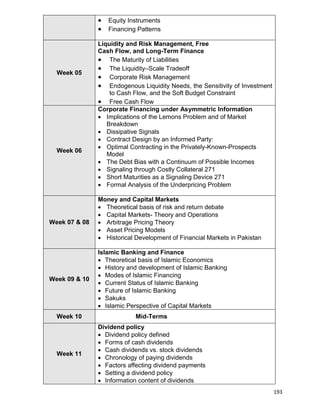 193
 Equity Instruments
 Financing Patterns
Week 05
Liquidity and Risk Management, Free
Cash Flow, and Long-Term Finance
 The Maturity of Liabilities
 The Liquidity–Scale Tradeoff
 Corporate Risk Management
 Endogenous Liquidity Needs, the Sensitivity of Investment
to Cash Flow, and the Soft Budget Constraint
 Free Cash Flow
Week 06
Corporate Financing under Asymmetric Information
 Implications of the Lemons Problem and of Market
Breakdown
 Dissipative Signals
 Contract Design by an Informed Party:
 Optimal Contracting in the Privately-Known-Prospects
Model
 The Debt Bias with a Continuum of Possible Incomes
 Signaling through Costly Collateral 271
 Short Maturities as a Signaling Device 271
 Formal Analysis of the Underpricing Problem
Week 07 & 08
Money and Capital Markets
 Theoretical basis of risk and return debate
 Capital Markets- Theory and Operations
 Arbitrage Pricing Theory
 Asset Pricing Models
 Historical Development of Financial Markets in Pakistan
Week 09 & 10
Islamic Banking and Finance
 Theoretical basis of Islamic Economics
 History and development of Islamic Banking
 Modes of Islamic Financing
 Current Status of Islamic Banking
 Future of Islamic Banking
 Sakuks
 Islamic Perspective of Capital Markets
Week 10 Mid-Terms
Week 11
Dividend policy
 Dividend policy defined
 Forms of cash dividends
 Cash dividends vs. stock dividends
 Chronology of paying dividends
 Factors affecting dividend payments
 Setting a dividend policy
 Information content of dividends
 