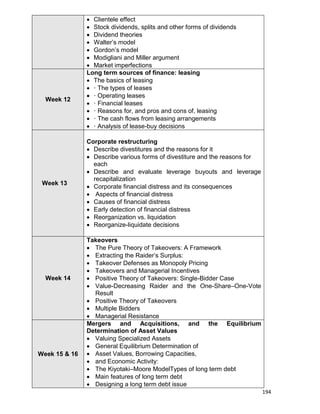 194
 Clientele effect
 Stock dividends, splits and other forms of dividends
 Dividend theories
 Walter‟s model
 Gordon‟s model
 Modigliani and Miller argument
 Market imperfections
Week 12
Long term sources of finance: leasing
 The basics of leasing
 · The types of leases
 · Operating leases
 · Financial leases
 · Reasons for, and pros and cons of, leasing
 · The cash flows from leasing arrangements
 · Analysis of lease-buy decisions
Week 13
Corporate restructuring
 Describe divestitures and the reasons for it
 Describe various forms of divestiture and the reasons for
each
 Describe and evaluate leverage buyouts and leverage
recapitalization
 Corporate financial distress and its consequences
 Aspects of financial distress
 Causes of financial distress
 Early detection of financial distress
 Reorganization vs. liquidation
 Reorganize-liquidate decisions
Week 14
Takeovers
 The Pure Theory of Takeovers: A Framework
 Extracting the Raider‟s Surplus:
 Takeover Defenses as Monopoly Pricing
 Takeovers and Managerial Incentives
 Positive Theory of Takeovers: Single-Bidder Case
 Value-Decreasing Raider and the One-Share–One-Vote
Result
 Positive Theory of Takeovers
 Multiple Bidders
 Managerial Resistance
Week 15 & 16
Mergers and Acquisitions, and the Equilibrium
Determination of Asset Values
 Valuing Specialized Assets
 General Equilibrium Determination of
 Asset Values, Borrowing Capacities,
 and Economic Activity:
 The Kiyotaki–Moore ModelTypes of long term debt
 Main features of long term debt
 Designing a long term debt issue
 