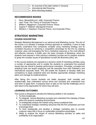 195
 An overview of the debt market in Tanzania
 International debt financing
 Bond refunding analysis
RECOMMENDED BOOKS
1. Ross, Westerfeild and Jaffe: Corporate Finance
2. Jean Tirole: The Theory of Corporate Finance
3. William L Megginson: Corporate Finance Theory
4. Eugene F. Brigham: Managerial Finance
5. Western J. Copeland, Financial Theory and Corporate Policy.
STRATEGIC MARKETING
COURSE DESCRIPTION
Strategic Marketing Management is an advance level Marketing course. The aim of
the course is to develop a strategic thinking approach to marketing. It aims to help
students understand how companies compete using marketing strategy and its
correlates focusing on achieving a competitive advantage for the firm by creating
customer value and leveraging the firm‟s marketing resources in the most efficient
and effective manners. It builds upon the basic concepts of Marketing, which the
students have learned in their previous marketing courses and to prepare students
to grasp the complex issues of specialized courses like Business policy, etc.
In this course students are exposed to a dynamic world of marketing activities using
a number of approaches and to enable the students to understand the practical
issues that are critical to develop performance orientation. Principles, concepts and
analytical tools are taught employing real life examples from both Pakistan‟s and
international corporate world. This will enable the students to develop skills and
competency to apply analytical tools and develop appropriate strategic marketing
plans and manage its implementations.
After taking this course students are better equipped, both mentally and
academically; they understand various terms and concepts and understand how
and when to apply them. It prepares them to take on the real life challenges and to
add value to the organization for which they will work.
LEARNING OUTCOMES
This course is designed to develop the following abilities in the students:
1. To think Analytically
2. To integrate various Marketing concepts and understand the interplay of these
within the dynamic marketing environments
3. To strategically analyze the market using various analytical tools
4. To understand strategic marketing resources that the firm possesses and how
to leverage them
5. To think strategically and develop a strategic marketing plan to provide
customer value with a focus on sustainable competitive advantages
6. Ability to analyze the impact of various Marketing activities on sales and
profitability of an organization
 