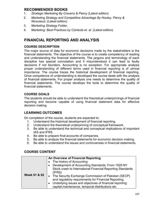 197
RECOMMENDED BOOKS
1. Strategic Marketing By Cravens & Piercy (Latest edition)
2. Marketing Strategy and Competitive Advantage By Hooley, Piercy &
Nicoulaud, (Latest edition)
3. Marketing Strategy Folder,
4. Marketing: Best Practices by Czinkota et. al. (Latest edition)
FINANCIAL REPORTING AND ANALYSIS
COURSE DESCRIPTION
The major source of data for economic decisions made by the stakeholders is the
financial statements. The objective of the course is to create competency of reading
and understanding the financial statements. The jargons and terminology of each
discipline has special connotation and if misunderstood it can lead to faulty
decisions if not blunders. Accounting is no exception. For appropriate analysis
proper understanding of different terms used in financial reporting is of utmost
importance. The course traces the historical development of financial reporting.
Once competence of understanding is developed the course deals with the analysis
of financial statements. For proper analysis one needs to determine the quality of
financial statements. The course develops the tools to determine the quality of
financial statements.
COURSE GOALS
The students should be able to understand the theoretical underpinnings of financial
reporting and become capable of using financial statement data for effective
decision making.
LEARNING OUTCOMES
On completion of the course, students are expected to:
1. Understand the historical development of financial reporting.
2. Understand the theoretical underpinning of conceptual framework.
3. Be able to understand the technical and conceptual implications of important
IAS and IFRS.
4. Be able to prepare final accounts of companies.
5. Be able to analyze the financial statements for economic decision making.
6. Be able to understand the issues and controversies in financial statements.
COURSE CONTENT
Week 01 & 02
An Overview of Financial Reporting
 The history of Accounting
 Development of Accounting Standards: From 1929 NY
Stock crash to International Financial Reporting Standards
(IFRS)
 The Security Exchange Commission of Pakistan (SECP)
and regulatory requirements for Financial Reporting.
 Underlying issues and objectives of financial reporting:
capital maintenance, temporal distributions etc
 