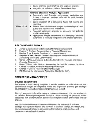 199
 Equity analysis, credit analysis, and segment analysis
 Integration of tools to model and forecast earnings.
Week 15, 16
Financial Statement Analysis: Applications
 Company‟s past financial performance evaluation and
finding company‟s strategy reflected in past financial
performance.
 Basic projection of a company‟s future net income and
cash flow.
 Role of financial statement analysis in assessing the credit
quality of a potential debt investment.
 Financial statement analysis in screening for potential
equity investments.
 Appropriate analyst adjustments to a company‟s financial
statements to facilitate comparison with another company.
RECOMMENDED BOOKS
1. Jemes C. Vanhorne: Fundamentals of Financial Management
2. Eugene F. Brigham: Fundamentals of Financial Management
3. Brealey, R. A. & Myers, Principles of corporate finance.
4. Stephen A. Zeff, Bala G. Dharan: Readings and Notes on Financial
Accounting: Issues and Controversies.
5. Gerald I. White, Ashwinpaul C. Sondhi, Haim D.: The Analysis and Use of
Financial Statements.
6. Meigs, William, Haka, Bettner,: Accounting, the basis for business decisions.
7. Charles J Gibseon, Financial Reporting and Analysis
8. Charles J. Gibson, Financial Statement Analysis
9. IAS Mannual for International Accounting Standards, ICAP.
STRATEGIC MANAGEMENT
COURSE DESCRIPTION
The course is meticulously designed to enable students to make structural and
performance analysis of competitive forces and to position a firm to gain strategic
advantages in various business and organizational context.
Through assignment of a wide variety of business-cases-study, the course attempts
to develop knowledge-integrated analytical understanding of practical issues
associated with the formulation, selection and implementation of business strategy
choices.
The course also helps the students to understand the relevance of Western
strategic management theories and practices to the local settings. In addition, the
course discusses the Islamic perspective of formulating, implementing, and
managing organizational strategies.
 