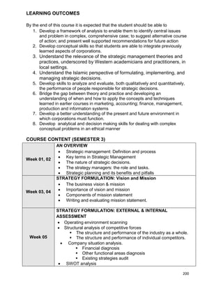200
LEARNING OUTCOMES
By the end of this course it is expected that the student should be able to
1. Develop a framework of analysis to enable them to identify central issues
and problem in complex, comprehensive case; to suggest alternative course
of action; and present well supported recommendations for future action
2. Develop conceptual skills so that students are able to integrate previously
learned aspects of corporations.
3. Understand the relevance of the strategic management theories and
practices, underscored by Western academicians and practitioners, in
local settings.
4. Understand the Islamic perspective of formulating, implementing, and
managing strategic decisions.
5. Develop skills to analyze and evaluate, both qualitatively and quantitatively,
the performance of people responsible for strategic decisions.
6. Bridge the gap between theory and practice and developing an
understanding of when and how to apply the concepts and techniques
learned in earlier courses in marketing, accounting; finance, management,
production and information systems
7. Develop a better understanding of the present and future environment in
which corporations must function.
8. Develop analytical and decision making skills for dealing with complex
conceptual problems in an ethical manner
COURSE CONTENT (SEMESTER 3)
Week 01, 02
AN OVERVIEW
 Strategic management: Definition and process
 Key terms in Strategic Management
 The nature of strategic decisions.
 The strategy managers: the role and tasks.
 Strategic planning and its benefits and pitfalls
Week 03, 04
STRATEGY FORMULATION: Vision and Mission
 The business vision & mission
 Importance of vision and mission
 Components of mission statement
 Writing and evaluating mission statement.
Week 05
STRATEGY FORMULATION: EXTERNAL & INTERNAL
ASSESSMENT
 Operating environment scanning
 Structural analysis of competitive forces
 The structure and performance of the industry as a whole.
 The structure and performance of individual competitors.
 Company situation analysis.
 Financial diagnosis
 Other functional areas diagnosis
 Existing strategies audit
 SWOT analysis
 