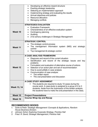 202
 Developing an effective reward structure
 Exerting strategic leadership
 Selecting an implementation approach
 Implementing strategy and evaluating the results
 Annual objectives and policies
 Resource allocation
 Managing conflicts
Week 10
STRATEGIES EVALUATION
 Evaluation Framework
 Characteristics of an effective evaluation system
 Contingency planning
 Auditing
 21st century challenges in Strategic Management
Week 11
STRATEGIC CONTROL
 The strategic control process
 The management information system (MIS) and strategic
control
 Top management & strategic control
Week 12
A CASE ANALYSIS FRAMEWORK
 Diagnosis and record of the current situation
 Identification and record of the strategic issues and key
problems
 Formulation and evaluation of alternative course of actions
 Selection of an action plan and set of recommendation
 How to avoid pitfalls in case analysis
 Communication of case analysis
 The written report
 The oral presentation and discussion
Week 13, 14
A CASE STUDY ASSIGNMENT
 The students are required to study 10 cases during the
course work. A case-study is assigned to a group of 2 to 3
students. Aside from the submission of the written analysis,
the students have to make the oral presentation in the class.
Week 15 Project Presentations
Week 16
Course Wrap Up and Recap
RECOMMENDED BOOKS
1. Certo & Peter; Strategic Management: Concepts & Applications, Random
House Business Division.
2. Johnson Schol, Exploring Corporate Strategy, Prentice Hall
3. Fried. R. David, Strategic Management, Prentice Hall.
 