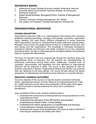 203
REFERENCE BOOKS
1. Williamson & Cooke; Strategic Business Analysis; Butterworth Heinman.
2. Campbell, Stenhouse & Housten; Business Strategy: An Introduction,
Butterworth Heinman.
3. Saeed Amjad Khawaja; Managerial Policy; Institute of Management
Sciences.
4. Thomous, Strickand, Strategic Management, BPI. IRWIN
5. Hitt, Ireland, and Hoskisson: Strategic Management; McGraw Hill.
ORGANIZATIONAL BEHAVIOUR
COURSE DESCRIPTION
Organizational behaviour (OB) is an interdisciplinary field drawing from numerous
disciplines including psychology, sociology, anthropology, economics, organization
theory, statistics, and many others. Effective management of human resources
within organizations requires an understanding of various behaviour and processes.
Managers need to know why people behave as they do in relation to their jobs, their
work groups and their organizations. This knowledge of individuals' perceptions,
motivational attitudes and behaviour will enable managers to not only understand
themselves better, but also to adopt appropriate managerial policies and leadership
styles to increase their effectiveness.
The focus of instruction will move progressively through the individual, group and
organizational levels of behaviour and will examine the interrelationships of
behavioural phenomena among these levels. Additionally, concepts such as
motivation, communication and leadership and their relevance to organizational
behaviour will be examined in detail. The course is also designed to help the
students understand if Western Organizational Behavioural theories and practices
have any relevance to the local settings. The course will also discuss the Islamic
perspective of understanding and directing human behaviour in a specific direction.
INDENTED LEARNING OUTCOMES
The prime objective of this course is to help the student understand individuals,
teams, organizational cultures, and their influence on employee behaviours. It will
be a highly interactive course where class participation will be highly encouraged;
we will try to provide a seminal experience for future use in professional
development.
Upon completion of this course, students should be able to:
1. Understand the components of individual behavior and group behaviors in the
organizational context.
2. Understand the relevance of the OB theories and practices,
emphasized by Western texts, in local settings.
3. Understand the Islamic perspective of understanding and directing
human behaviour towards achievement of goals.
4. Understand the causes of job dissatisfaction and stress as well as methods of
improving job satisfaction and dealing with stress.
 