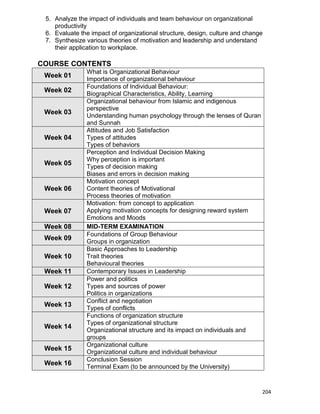 204
5. Analyze the impact of individuals and team behaviour on organizational
productivity
6. Evaluate the impact of organizational structure, design, culture and change
7. Synthesize various theories of motivation and leadership and understand
their application to workplace.
COURSE CONTENTS
Week 01
What is Organizational Behaviour
Importance of organizational behaviour
Week 02
Foundations of Individual Behaviour:
Biographical Characteristics, Ability, Learning
Week 03
Organizational behaviour from Islamic and indigenous
perspective
Understanding human psychology through the lenses of Quran
and Sunnah
Week 04
Attitudes and Job Satisfaction
Types of attitudes
Types of behaviors
Week 05
Perception and Individual Decision Making
Why perception is important
Types of decision making
Biases and errors in decision making
Week 06
Motivation concept
Content theories of Motivational
Process theories of motivation
Week 07
Motivation: from concept to application
Applying motivation concepts for designing reward system
Emotions and Moods
Week 08 MID-TERM EXAMINATION
Week 09
Foundations of Group Behaviour
Groups in organization
Week 10
Basic Approaches to Leadership
Trait theories
Behavioural theories
Week 11 Contemporary Issues in Leadership
Week 12
Power and politics
Types and sources of power
Politics in organizations
Week 13
Conflict and negotiation
Types of conflicts
Week 14
Functions of organization structure
Types of organizational structure
Organizational structure and its impact on individuals and
groups
Week 15
Organizational culture
Organizational culture and individual behaviour
Week 16
Conclusion Session
Terminal Exam (to be announced by the University)
 