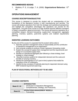 205
RECOMMENDED BOOKS
1. Robbins, P. S., & Judge, T. A. (2009). Organizational Behaviour. 13th
ed.
OPERATIONS MANAGEMENT
COURSE DESCRIPTION/OBJECTIVE
This course is designed to provide the student with an understanding of the
foundations of the operations function in both manufacturing and services. The
course will analyze operations from both the strategic and operational perspectives
and highlight the competitive advantages that operations can provide for the
organization. The goal of the course is to help students become effective managers
in today‟s competitive, global environment. The course will examine operations as a
competitive weapon, demand forecasting, supply-chain management, aggregate
planning, inventory systems, justin-time systems and material requirements
planning.
INDENTED LEARNING OUTCOMES
By the end of this course it is expected that the student will be able to
1. Describe operation management areas of responsibility and the contribution
of operations management to an organization.
2. Use computer analysis to produce a linear regression forecasting model.
3. Explain the concept of supply-chain management and the requirements and
design of a successful supply chain.
4. Develop an operational aggregate plan following a chase strategy, level
strategy or mixed strategy.
5. Describe inventory systems for independent demand and the costs and
benefits of carrying inventory.
6. Identify the characteristics of JIT (just-in-time) systems that enable the
realization of the JIT philosophy.
7. Identify the key concepts of materials planning for dependent demand using
MRP (material requirement planning).
PLAN OF EDUCATIONAL METHODOLOGY TO BE USED
COURSE CONTENTS
Week 01, 02
INTRODUCTION
o Introduction to Operations Management
o Competitiveness, Strategy, and Productivity
Week 03
OPERATIONS MANAGEMENT MODELS
o Forecasting
 