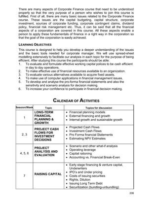 208
There are many aspects of Corporate Finance course that need to be understood
properly so that the very purpose of a person who wishes to join this course is
fulfilled. First of all, there are many basic issues related to the Corporate Finance
course. These issues are the capital budgeting, capital structure, corporate
investment, sources of corporate funding, corporate contingent claims, dividend
policy, financial risk management etc. Thus, it can be said that all the financial
aspects of a corporation are covered in this course. All these aspects enable a
person to apply these fundamentals of finance in a right way in the corporation so
that the goal of the corporation is easily achieved.
LEARNING OBJECTIVES
This course is designed to help you develop a deeper understanding of the issues
and the basic tools needed for corporate manager. We will use spread-sheet
modelling extensively to facilitate our analysis in each topic for the purpose of being
efficient. After studying this course the participants should be able:
1. To evaluate and formulate effective working capital polices to be cash efficient
in day to day operations.
2. To make effective use of financial resources available to an organization.
3. To evaluate various alternatives available to acquire fixed assets.
4. To make use of computer applications in financial management issues.
5. To develop and analyse the pro-forma financial statements and also the
sensitivity and scenario analysis for decision making.
6. To increase your confidence to participate in financial decision making.
CALENDAR OF ACTIVITIES
Session/Week Topic Topics for discussion
1
LONG-TERM
FINANCIAL
PLANNING &
GROWTH
 Financial planning models
 External financing and growth
 Internal growth and sustainable growth
2, 3
PROJECT CASH
FLOWS FOR
INVESTMENT
DECISIONS
 Projected Cash Flows
 Investment Cash Flows
 Pro Forma financial Statements
 Estimating NPV Estimates
4, 5, 6
PROJECT
ANALYSIS AND
EVALUATION
 Scenario and other what-if analysis
 Operating leverage
 Capital rationing
 Accounting vs. Financial Break-Even
7
RAISING CAPITAL
 Early stage financing & venture capital,
Underwriters
 IPO‟s and Under pricing
 Costs of issuing securities
 Rights, Dilution
 Issuing Long Term Debt
 Securitization (bundling-unbundling)
 