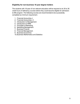 21
Eligibility for non-business 16 year degree holders
The students with 16-year of non relevant education will be required to do 30 to 36
credit hours of deficiency courses before they could become eligible for admission
to MS program. The following courses are recommended to be successfully
completed as minimum requirement.
1. Financial Accounting -I
2. Financial Accounting –II
3. Introduction to Management
4. Introduction to HRM
5. Principles of Marketing
6. Marketing Management
7. Business Finance
8. Financial Management
9. Business Economics
10.Business Mathematics and Statistics
 