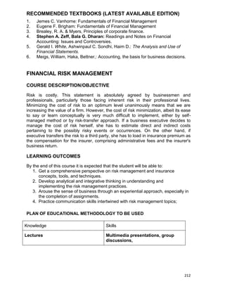 212
RECOMMENDED TEXTBOOKS (LATEST AVAILABLE EDITION)
1. Jemes C. Vanhorne: Fundamentals of Financial Management
2. Eugene F. Brigham: Fundamentals of Financial Management
3. Brealey, R. A. & Myers, Principles of corporate finance.
4. Stephen A. Zeff, Bala G. Dharan: Readings and Notes on Financial
Accounting: Issues and Controversies.
5. Gerald I. White, Ashwinpaul C. Sondhi, Haim D.: The Analysis and Use of
Financial Statements.
6. Meigs, William, Haka, Bettner,: Accounting, the basis for business decisions.
FINANCIAL RISK MANAGEMENT
COURSE DESCRIPTION/OBJECTIVE
Risk is costly. This statement is absolutely agreed by businessmen and
professionals, particularly those facing inherent risk in their professional lives.
Minimizing the cost of risk to an optimum level unanimously means that we are
increasing the value of a firm. However, the cost of risk minimization, albeit its ease
to say or learn conceptually is very much difficult to implement, either by self-
managed method or by risk-transfer approach. If a business executive decides to
manage the cost of risk herself, she has to estimate direct and indirect costs
pertaining to the possibly risky events or occurrences. On the other hand, if
executive transfers the risk to a third party, she has to load in insurance premium as
the compensation for the insurer, comprising administrative fees and the insurer's
business return.
LEARNING OUTCOMES
By the end of this course it is expected that the student will be able to:
1. Get a comprehensive perspective on risk management and insurance
concepts, tools, and techniques.
2. Develop analytical and integrative thinking in understanding and
implementing the risk management practices.
3. Arouse the sense of business through an experiential approach, especially in
the completion of assignments.
4. Practice communication skills intertwined with risk management topics;
PLAN OF EDUCATIONAL METHODOLOGY TO BE USED
Knowledge Skills
Lectures Multimedia presentations, group
discussions,
 