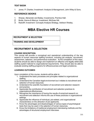 215
TEXT BOOK
1. Jones. P. Charles; Investment: Analysis & Management, John Wiley & Sons.
REFERENCE BOOKS
1. Sharpe, Alenander and Bailey; Investments, Prentice Hall.
2. Bodie, Kanne & Marcus; Investment, McGraw Hill.
3. Radcliff; Investment: Concepts Analysis Strategy, Addison Wesley.
MBA Elective HR Courses
RECRUITMENT & SELECTION
TRAINING AND DEVELOPMENT
RECRUITMENT & SELECTION
COURSE DESCRIPTION:
This course will provide a conceptual and operational understanding of the key
aspects of human resources staffing functions, including job analysis, recruitment,
assessment, selection, and performance evaluation. At the completion of this class,
students should be able to design and implement an effective and legally defencible
staffing system tailored to organizational requirements. They should also be able to
evaluate existing staffing programs for efficaciousness and legal compliance.
LEARNING OUTCOMES
Upon completion of this course, students will be able to:
1. Understand the basic processes and principles related to organizational
staffing.
2. Understand the Canadian legal environment as it relates to recruitment and
selection of human resources.
3. Understand the scientific foundation of recruitment and selection research
and practice.
4. Appreciate the contribution of recruitment and selection practices to
organizational effectiveness.
5. Recognize the importance of having the results of empirical research on
recruitment and selection informs the use of these practices in organizational
settings.
6. Appreciate the influence of individual, job-related, and organizational
characteristics on the attraction of job applicants.
7. Know the advantages and disadvantages of various types of psychological
tests that may be used in the selection of human resources.
8. Know the limitations of traditional employment interviewing methods and the
advantages of structured employment interviews
 