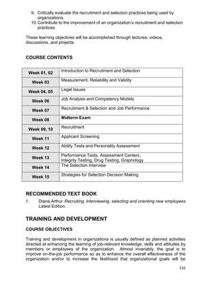 216
9. Critically evaluate the recruitment and selection practices being used by
organizations.
10.Contribute to the improvement of an organization‟s recruitment and selection
practices.
These learning objectives will be accomplished through lectures, videos,
discussions, and projects.
COURSE CONTENTS
Week 01, 02
Introduction to Recruitment and Selection
Week 03
Measurement, Reliability and Validity
Week 04, 05
Legal Issues
Week 06
Job Analysis and Competency Models
Week 07
Recruitment & Selection and Job Performance
Week 08
Midterm Exam
Week 09, 10
Recruitment
Week 11
Applicant Screening
Week 12
Ability Tests and Personality Assessment
Week 13
Performance Tests, Assessment Centers,
Integrity Testing, Drug Testing, Graphology
Week 14
The Selection Interview
Week 15
Strategies for Selection Decision Making
RECOMMENDED TEXT BOOK
1. Diane Arthur Recruiting, Interviewing, selecting and orienting new employees
Latest Edition.
TRAINING AND DEVELOPMENT
COURSE OBJECTIVES
Training and development in organizations is usually defined as planned activities
directed at enhancing the learning of job-relevant knowledge, skills and attitudes by
members or employees of the organization. Almost invariably, the goal is to
improve on-the-job performance so as to enhance the overall effectiveness of the
organization and/or to increase the likelihood that organizational goals will be
 