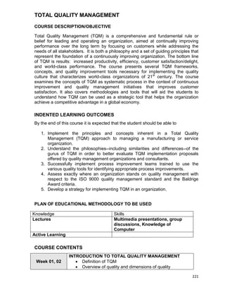 221
TOTAL QUALITY MANAGEMENT
COURSE DESCRIPTION/OBJECTIVE
Total Quality Management (TQM) is a comprehensive and fundamental rule or
belief for leading and operating an organization, aimed at continually improving
performance over the long term by focusing on customers while addressing the
needs of all stakeholders. It is both a philosophy and a set of guiding principles that
represent the foundation of a continuously improving organization. The bottom line
of TQM is results: increased productivity, efficiency, customer satisfaction/delight,
and world-class performance. The course presents several TQM frameworks,
concepts, and quality improvement tools necessary for implementing the quality
culture that characterizes world-class organizations of 21st
century. The course
examines the concepts of TQM as systematic process in the context of continuous
improvement and quality management initiatives that improves customer
satisfaction. It also covers methodologies and tools that will aid the students to
understand how TQM can be used as a strategic tool that helps the organization
achieve a competitive advantage in a global economy.
INDENTED LEARNING OUTCOMES
By the end of this course it is expected that the student should be able to
1. Implement the principles and concepts inherent in a Total Quality
Management (TQM) approach to managing a manufacturing or service
organization.
2. Understand the philosophies--including similarities and differences--of the
gurus of TQM in order to better evaluate TQM implementation proposals
offered by quality management organizations and consultants.
3. Successfully implement process improvement teams trained to use the
various quality tools for identifying appropriate process improvements.
4. Assess exactly where an organization stands on quality management with
respect to the ISO 9000 quality management standard and the Baldrige
Award criteria.
5. Develop a strategy for implementing TQM in an organization.
PLAN OF EDUCATIONAL METHODOLOGY TO BE USED
Knowledge Skills
Lectures Multimedia presentations, group
discussions, Knowledge of
Computer
Active Learning
COURSE CONTENTS
Week 01, 02
INTRODUCTION TO TOTAL QUALITY MANAGEMENT
 Definition of TQM
 Overview of quality and dimensions of quality
 