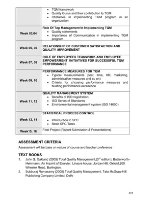 222
 TQM framework
 Quality Gurus and their contribution to TQM
 Obstacles in implementing TQM program in an
organization
Week 03,04
Role Of Top Management In Implementing TQM
 Quality statements
 Importance of Communication in implementing TQM
program
Week 05, 06
RELATIONSHIP OF CUSTOMER SATISFACTION AND
QUALITY IMPROVEMENT
Week 07, 08
ROLE OF EMPLOYEES TEAMWORK AND EMPLOYEE
EMPOWERMENT INITIATIVES FOR SUCCESSFUL TQM
PERFORMANCE
Week 09, 10
PERFORMANCE MEASURES FOR TQM
 Typical measurements (cost, time, HR, marketing,
administrative measures and so on)
 Criteria for choosing performance measures and
building performance excellence
Week 11, 12
QUALITY MANAGEMENT SYSTEM
 Benefits of ISO registration
 ISO Series of Standards
 Environmental management system (ISO 14000)
Week 13, 14
STATISTICAL PROCESS CONTROL
 Introduction to SPC
 Basic SPC Tools
Week15, 16 Final Project (Report Submission & Presentations)
ASSESSMENT CRITERIA
Assessment will be base on nature of course and teacher preference
TEXT BOOKS
1. John S. Oakland (2005) Total Quality Management,(3rd
edition), Butterworth-
Heinmann, An Imprint of Elsevier, Linacre house, Jordan Hill, Oxford,200
Wheeler Road, Burlington.
2. Subburaj Ramasamy (2005) Total Quality Management, Tata McGraw-Hill
Publishing Company Limited, Delhi
 