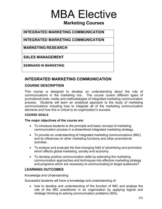 225
MBA Elective
Marketing Courses
INTEGRATED MARKETING COMMUNICATION
INTEGRATED MARKETING COMMUNICATION
MARKETING RESEARCH
SALES MANAGEMENT
SEMINARS IN MARKETING
INTEGRATED MARKETING COMMUNICATION
COURSE DESCRIPTION
This course is designed to develop an understanding about the role of
communications in the marketing mix. The course covers different types of
promotional tools, media and methodologies of integrated marketing communication
process. Students will learn an analytical approach to the study of marketing
communications including how to integrate all of the marketing communication
elements and how this is critical to an organization‟s success.
COURSE GOALS
The major objectives of the course are:
 To introduce students to the principle and basic concept of marketing
communication process in a streamlined integrated marketing strategy.
 To provide an understanding of integrated marketing communications (IMC)
and its influences on other marketing functions and other promotional
activities.
 To analyze and evaluate the fast-changing field of advertising and promotion
which affects global marketing, society and economy.
 To develop positive communication skills by extending the marketing
communication approaches and techniques into effective marketing strategy
and programs which are necessary to communicating to target audiences?
LEARNING OUTCOMES
Knowledge and Understanding
Successful students will have a knowledge and understanding of:
 how to develop and understanding of the function of IMC and analyze the
role of the IMC practitioner in an organization by applying logical and
strategic thinking to solving communication problems (IDA),
 