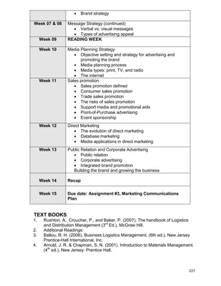 227
 Brand strategy
Week 07 & 08 Message Strategy (continued)
 Verbal vs. visual messages
 Types of advertising appeal
Week 09 READING WEEK
Week 10 Media Planning Strategy
 Objective setting and strategy for advertising and
promoting the brand
 Media planning process
 Media types: print, TV, and radio
 The internet
Week 11 Sales promotion
 Sales promotion defined
 Consumer sales promotion
 Trade sales promotion
 The risks of sales promotion
 Support media and promotional aids
 Point-of-Purchase advertising
 Event sponsorship
Week 12 Direct Marketing
 The evolution of direct marketing
 Database marketing
 Media applications in direct marketing
Week 13 Public Relation and Corporate Advertising
 Public relation
 Corporate advertising
 Integrated brand promotion
Building the brand and growing the business
Week 14 Recap
Week 15 Due date: Assignment #3, Marketing Communications
Plan
TEXT BOOKS
1. Rushton, A., Croucher, P., and Baker, P. (2007). The handbook of Logistics
and Distribution Management (3rd
Ed.), McGraw Hill.
2. Additional Readings:
3. Ballou, R. H. (2006). Business Logistics Management, (6th ed.), New Jersey
Prentice-Hall International, Inc.
4. Arnold, J. R. & Chapman, S. N. (2001). Introduction to Materials Management.
(4th
ed.), New Jersey: Prentice Hall.
 