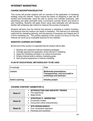 228
INTERNET MARKETING
COURSE DESCRIPTION/OBJECTIVE
This course will provide students with an overview of the application of marketing
strategy using the Internet. Topics include the basics of designing a web site for
content and functionality, using the web to service and cultivate customers, web
advertising and sales promotion tools, e-commerce success factors and trends in
web marketing. Students will apply theory using case examples and will become
familiar with analyzing web metrics to measure the success of programs.
Students will learn how the Internet has become a necessity in modern business,
and discover how this medium can assist in marketing. The Internet is an extremely
useful tool for marketing planning, and has become a necessary and integral part of
a firm‟s marketing mix. The primary objective of the course is to focus on how the
Internet can serve as an invaluable resource for the marketer.
INDENTED LEARNING OUTCOMES
By the end of this course it is expected that the student will be able:
1. Develop and implement Internet marketing strategies.
2. Critically appraise the application of the Internet in marketing.
3. Apply the marketing concepts in an online environment.
4. Employ Internet tools to achieve marketing goals.
5. Gain practical experience in Internet marketing.
PLAN OF EDUCATIONAL METHODOLOGY TO BE USED
Knowledge Skills
Lecture Multimedia presentations,
Transparencies, and non-credit hr
workshops and seminars.
Active Learning Industry project
COURSE CONTENT (SEMESTER 3)
Week 01
 INTRODUCTION AND INDUSTRY TRENDS
 The opportunity
 Mega trends
Week 02
 STRATEGIC E - MARKETING
 E business models
 Consumers online characteristics
Week 03
 SITE DESIGN BASICS
 Four cornerstone approach
 Personas and scenarios
 