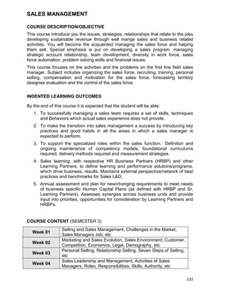 232
SALES MANAGEMENT
COURSE DESCRIPTION/OBJECTIVE
This course introduce you the issues, strategies, relationships that relate to the jobs
developing sustainable revenue through well mange sales and business related
activities. You will become the acquainted managing the sales force and helping
them sell. Special emphasis is put on developing a sales program, managing
strategic account relationship, team development, diversity in work force, sales
force automation, problem solving skills and financial issues.
This course focuses on the activities and the problems on the first line field sales
manager. Subject includes organizing the sales force, recruiting, training, personal
selling, compensation and motivation for the sales force, forecasting territory
designee evaluation and the control of the sales force.
INDENTED LEARNING OUTCOMES
By the end of this course it is expected that the student will be able:
1. To successfully managing a sales team requires a set of skills, techniques
and Behaviors which actual sales experience does not provide.
2. To make the transition into sales management a success by introducing key
practices and good habits in all the areas in which a sales manager is
expected to perform.
3. To support the specialized roles within the sales function. Definition and
ongoing maintenance of competency models, foundational curriculums
required, delivery methods required and measurement strategies.
4. Sales learning, with respective HR Business Partners (HRBP) and other
Learning Partners, to define learning and performance solutions/programs,
which drive business, results. Maintains external perspective/network of best
practices and benchmarks for Sales L&D.
5. Annual assessment and plan for new/changing requirements to meet needs
of business specific Human Capital Plans (as defined with HRBP and Sr.
Learning Partners). Assesses synergies across business units and provide
input into priorities, opportunities for consideration by Learning Partners and
HRBPs.
COURSE CONTENT (SEMESTER 3)
Week 01
Selling and Sales Management, Challenges in the Market,
Sales Managers Job, etc
Week 02
Marketing and Sales Evolution, Sales Environment; Customer,
Competition, Economics, Legal, Demography, etc
Week 03
Personal Selling, Relationship Selling, Seven Steps of Selling,
etc
Week 04
Sales Leadership and Management, Activities of Sales
Managers, Roles, Responsibilities, Skills, Authority, etc
 