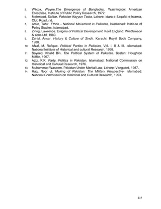237
5. Wilcox, Wayne.The Emergence of Banglades., Washington: American
Enterprise, Institute of Public Policy Research, 1972.
6. Mehmood, Safdar. Pakistan Kayyun Toota, Lahore: Idara-e-Saqafat-e-Islamia,
Club Road, nd.
7. Amin, Tahir. Ethno - National Movement in Pakistan, Islamabad: Institute of
Policy Studies, Islamabad.
8. Ziring, Lawrence. Enigma of Political Development. Kent England: WmDawson
& sons Ltd, 1980.
9. Zahid, Ansar. History & Culture of Sindh. Karachi: Royal Book Company,
1980.
10. Afzal, M. Rafique. Political Parties in Pakistan, Vol. I, II & III. Islamabad:
National Institute of Historical and cultural Research, 1998.
11. Sayeed, Khalid Bin. The Political System of Pakistan. Boston: Houghton
Mifflin, 1967.
12. Aziz, K.K. Party, Politics in Pakistan, Islamabad: National Commission on
Historical and Cultural Research, 1976.
13. Muhammad Waseem, Pakistan Under Martial Law, Lahore: Vanguard, 1987.
14. Haq, Noor ul. Making of Pakistan: The Military Perspective. Islamabad:
National Commission on Historical and Cultural Research, 1993.
 