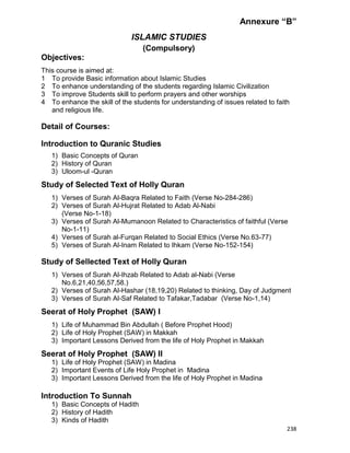 238
Annexure “B”
ISLAMIC STUDIES
(Compulsory)
Objectives:
This course is aimed at:
1 To provide Basic information about Islamic Studies
2 To enhance understanding of the students regarding Islamic Civilization
3 To improve Students skill to perform prayers and other worships
4 To enhance the skill of the students for understanding of issues related to faith
and religious life.
Detail of Courses:
Introduction to Quranic Studies
1) Basic Concepts of Quran
2) History of Quran
3) Uloom-ul -Quran
Study of Selected Text of Holly Quran
1) Verses of Surah Al-Baqra Related to Faith (Verse No-284-286)
2) Verses of Surah Al-Hujrat Related to Adab Al-Nabi
(Verse No-1-18)
3) Verses of Surah Al-Mumanoon Related to Characteristics of faithful (Verse
No-1-11)
4) Verses of Surah al-Furqan Related to Social Ethics (Verse No.63-77)
5) Verses of Surah Al-Inam Related to Ihkam (Verse No-152-154)
Study of Sellected Text of Holly Quran
1) Verses of Surah Al-Ihzab Related to Adab al-Nabi (Verse
No.6,21,40,56,57,58.)
2) Verses of Surah Al-Hashar (18,19,20) Related to thinking, Day of Judgment
3) Verses of Surah Al-Saf Related to Tafakar,Tadabar (Verse No-1,14)
Seerat of Holy Prophet (SAW) I
1) Life of Muhammad Bin Abdullah ( Before Prophet Hood)
2) Life of Holy Prophet (SAW) in Makkah
3) Important Lessons Derived from the life of Holy Prophet in Makkah
Seerat of Holy Prophet (SAW) II
1) Life of Holy Prophet (SAW) in Madina
2) Important Events of Life Holy Prophet in Madina
3) Important Lessons Derived from the life of Holy Prophet in Madina
Introduction To Sunnah
1) Basic Concepts of Hadith
2) History of Hadith
3) Kinds of Hadith
 