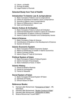 239
4) Uloom –ul-Hadith
5) Sunnah & Hadith
6) Legal Position of Sunnah
Selected Study from Text of Hadith
Introduction To Islamic Law & Jurisprudence
1) Basic Concepts of Islamic Law & Jurisprudence
2) History & Importance of Islamic Law & Jurisprudence
3) Sources of Islamic Law & Jurisprudence
4) Nature of Differences in Islamic Law
5) Islam and Sectarianism
Islamic Culture & Civilization
1) Basic Concepts of Islamic Culture & Civilization
2) Historical Development of Islamic Culture & Civilization
3) Characteristics of Islamic Culture & Civilization
4) Islamic Culture & Civilization and Contemporary Issues
Islam & Science
1) Basic Concepts of Islam & Science
2) Contributions of Muslims in the Development of Science
3) Quranic & Science
Islamic Economic System
1) Basic Concepts of Islamic Economic System
2) Means of Distribution of wealth in Islamic Economics
3) Islamic Concept of Riba
4) Islamic Ways of Trade & Commerce
Political System of Islam
1) Basic Concepts of Islamic Political System
2) Islamic Concept of Sovereignty
3) Basic Institutions of Govt. in Islam
Islamic History
1) Period of Khlaft-e-Rashida
2) Period of Ummayyads
3) Period of Abbasids
Social System of Islam
1) Basic Concepts Of Social System Of Islam
2) Elements Of Family
3) Ethical Values Of Islam
Reference Books:
1) Hameed ullah Muhammad, “Emergence of Islam” , IRI,
Islamabad.
2) Hameed ullah Muhammad, “Muslim Conduct of State”.
3) Hameed ullah Muhammad, „Introduction to Islam.
4) Mulana Muhammad Yousaf Islahi,”.
 